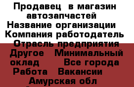 Продавец. в магазин автозапчастей › Название организации ­ Компания-работодатель › Отрасль предприятия ­ Другое › Минимальный оклад ­ 1 - Все города Работа » Вакансии   . Амурская обл.,Архаринский р-н